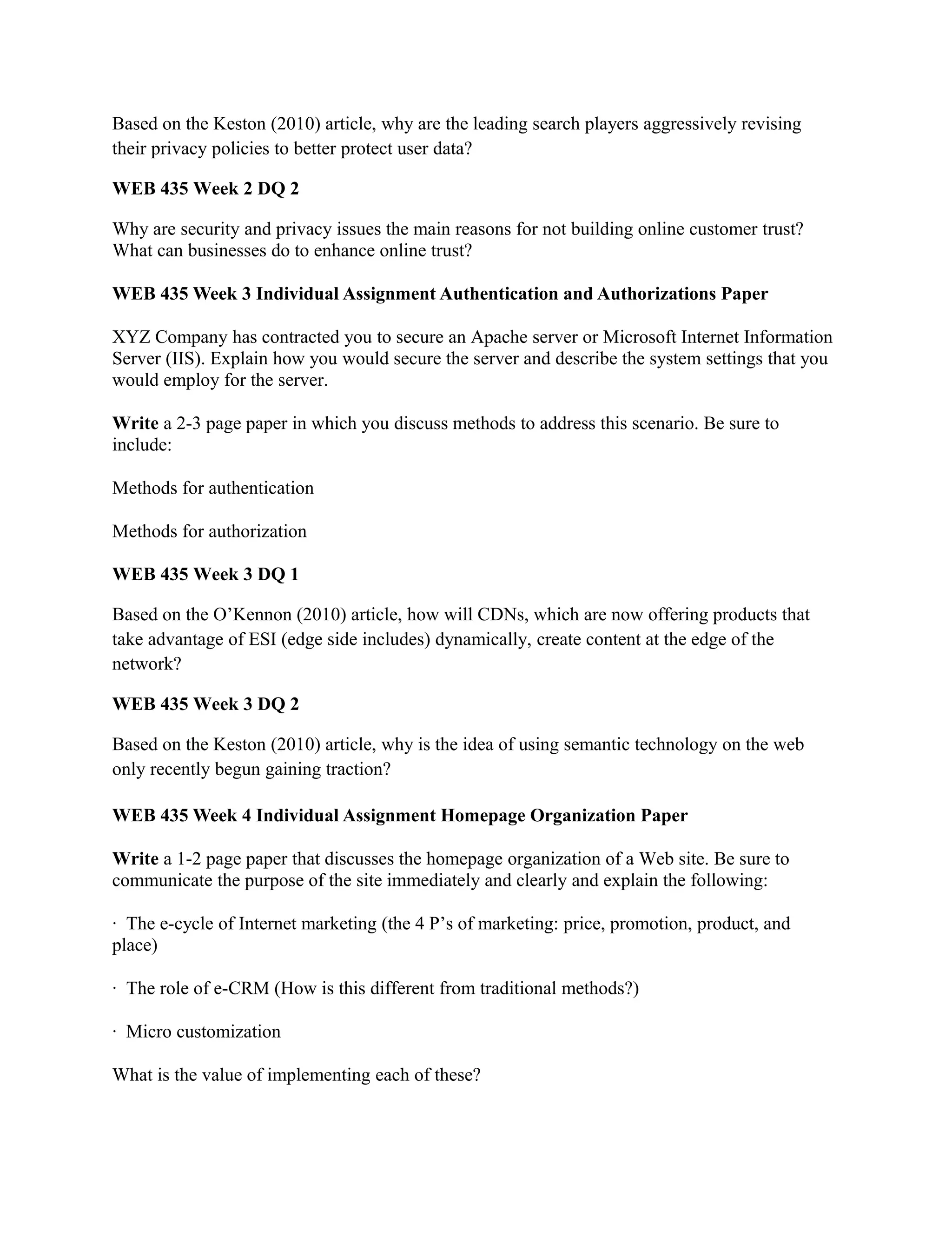 Based on the Keston (2010) article, why are the leading search players aggressively revising
their privacy policies to better protect user data?

WEB 435 Week 2 DQ 2

Why are security and privacy issues the main reasons for not building online customer trust?
What can businesses do to enhance online trust?

WEB 435 Week 3 Individual Assignment Authentication and Authorizations Paper

XYZ Company has contracted you to secure an Apache server or Microsoft Internet Information
Server (IIS). Explain how you would secure the server and describe the system settings that you
would employ for the server.

Write a 2-3 page paper in which you discuss methods to address this scenario. Be sure to
include:

Methods for authentication

Methods for authorization

WEB 435 Week 3 DQ 1

Based on the O’Kennon (2010) article, how will CDNs, which are now offering products that
take advantage of ESI (edge side includes) dynamically, create content at the edge of the
network?

WEB 435 Week 3 DQ 2

Based on the Keston (2010) article, why is the idea of using semantic technology on the web
only recently begun gaining traction?

WEB 435 Week 4 Individual Assignment Homepage Organization Paper

Write a 1-2 page paper that discusses the homepage organization of a Web site. Be sure to
communicate the purpose of the site immediately and clearly and explain the following:

· The e-cycle of Internet marketing (the 4 P’s of marketing: price, promotion, product, and
place)

· The role of e-CRM (How is this different from traditional methods?)

· Micro customization

What is the value of implementing each of these?
 