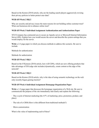 Based on the Keston (2010) article, why are the leading search players aggressively revising
their privacy policies to better protect user data?

WEB 435 Week 2 DQ 2

Why are security and privacy issues the main reasons for not building online customer trust?
What can businesses do to enhance online trust?

WEB 435 Week 3 Individual Assignment Authentication and Authorizations Paper

XYZ Company has contracted you to secure an Apache server or Microsoft Internet Information
Server (IIS). Explain how you would secure the server and describe the system settings that you
would employ for the server.

Write a 2-3 page paper in which you discuss methods to address this scenario. Be sure to
include:

Methods for authentication

Methods for authorization

WEB 435 Week 3 DQ 1

Based on the O’Kennon (2010) article, how will CDNs, which are now offering products that
take advantage of ESI (edge side includes) dynamically, create content at the edge of the
network?

WEB 435 Week 3 DQ 2

Based on the Keston (2010) article, why is the idea of using semantic technology on the web
only recently begun gaining traction?

WEB 435 Week 4 Individual Assignment Homepage Organization Paper

Write a 1-2 page paper that discusses the homepage organization of a Web site. Be sure to
communicate the purpose of the site immediately and clearly and explain the following:

· The e-cycle of Internet marketing (the 4 P’s of marketing: price, promotion, product, and
place)

· The role of e-CRM (How is this different from traditional methods?)

· Micro customization

What is the value of implementing each of these?
 