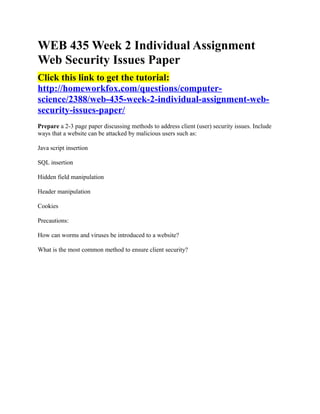 WEB 435 Week 2 Individual Assignment
Web Security Issues Paper
Click this link to get the tutorial:
http://homeworkfox.com/questions/computer-
science/2388/web-435-week-2-individual-assignment-web-
security-issues-paper/
Prepare a 2-3 page paper discussing methods to address client (user) security issues. Include
ways that a website can be attacked by malicious users such as:

Java script insertion

SQL insertion

Hidden field manipulation

Header manipulation

Cookies

Precautions:

How can worms and viruses be introduced to a website?

What is the most common method to ensure client security?
 