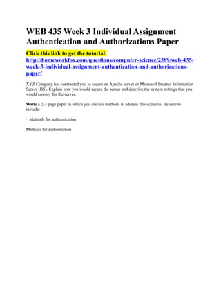 WEB 435 Week 3 Individual Assignment
Authentication and Authorizations Paper
Click this link to get the tutorial:
http://homeworkfox.com/questions/computer-science/2389/web-435-
week-3-individual-assignment-authentication-and-authorizations-
paper/
XYZ Company has contracted you to secure an Apache server or Microsoft Internet Information
Server (IIS). Explain how you would secure the server and describe the system settings that you
would employ for the server.

Write a 2-3 page paper in which you discuss methods to address this scenario. Be sure to
include:

· Methods for authentication

Methods for authorization
 