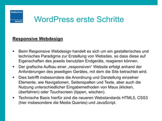 WordPress erste Schritte
Responsive Webdesign
 Beim Responsive Webdesign handelt es sich um ein gestalterisches und
technisches Paradigma zur Erstellung von Websites, so dass diese auf
Eigenschaften des jeweils benutzten Endgeräts, reagieren können.
 Der grafische Aufbau einer „responsiven“ Website erfolgt anhand der
Anforderungen des jeweiligen Gerätes, mit dem die Site betrachtet wird.
 Dies betrifft insbesondere die Anordnung und Darstellung einzelner
Elemente, wie Navigationen, Seitenspalten und Texte, aber auch die
Nutzung unterschiedlicher Eingabemethoden von Maus (klicken,
überfahren) oder Touchscreen (tippen, wischen).
 Technische Basis hierfür sind die neueren Webstandards HTML5, CSS3
(hier insbesondere die Media Queries) und JavaScript.
 