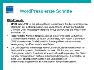 WordPress erste Schritte
Bild-Formate:
 JPEG oder JPG ist die gebräuchliche Bezeichnung für die verschiedenen
Methoden der Bildkompression. Die Bezeichnung „JPEG“ geht auf das
Gremium Joint Photographic Experts Group zurück, das die JPEG-Norm
entwickelt hat.
 PNG Portable Network Graphics ist das meistverwendete verlustfreie
Grafikformat im Internet. Es ist ein universelles, vom WWW Consortium
(W3C) anerkanntes Grafikformat für Rastergrafiken mit verlustfreier
Verringerung des Platzbedarfs von Daten.
 Gif Das Graphics Interchange Format, kurz GIF, ist ein Grafikformat für
Bilder mit Farbpalette (Farbtabelle mit max. 256 Farben, inkl. einer
„Transparenzfarbe“). Es erlaubt eine verlustfreie Kompression der Bilder.
Darüber hinaus können mehrere (übereinanderliegende) Einzelbilder in
einer Datei abgespeichert werden, die von geeigneten
Betrachtungsprogrammen als Animationen interpretiert werden.
 