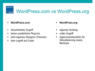 WordPress.com vs WordPress.org
 WordPress.com
 beschränkter Zugriff
 keine zusätzliche Plug-Ins
 kein eigenes Designe (Themes)
 kein zugriff auf Code
 WordPress.org
 eigenes Hosting
 voller Zugriff
 eigenverantwortlich für
Aktualisierung sowie
Backups
 