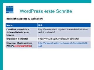 WordPress erste Schritte
Name: Link:
Checkliste zur rechtlich
sicheren Website in der
Schweiz
http://www.nailedit.ch/checkliste-rechtlich-sichere-
website-schweiz/
Impressum-Generator https://www.bag.ch/impressum-generator
Schweizer Musterverträge
(WEKA; Zahlungspflichtig)
http://www.schweizer-vertraege.ch/Suchbegriff/60-
AGB
Rechtliche Aspekte zu Webseiten:
 