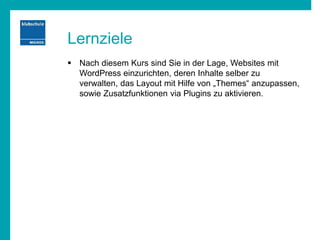 Lernziele
 Nach diesem Kurs sind Sie in der Lage, Websites mit
WordPress einzurichten, deren Inhalte selber zu
verwalten, das Layout mit Hilfe von „Themes“ anzupassen,
sowie Zusatzfunktionen via Plugins zu aktivieren.
 