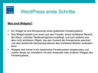 WordPress erste Schritte
Was sind Widgets?
 Ein Widget ist eine Komponente eines grafischen Fenstersystems.
 Das Widget besteht zum einen aus dem Fenster, einem sichtbaren Bereich,
der Maus- und/oder Tastaturereignisse empfängt, und zum anderen aus
dem nicht sichtbaren Objekt, das den Zustand der Komponente speichert
und über bestimmte Zeichenoperationen den sichtbaren Bereich verändern
kann.
 Widgets sind immer in ein bestimmtes Fenstersystem eingebunden und
nutzen dieses zur Interaktion mit dem Anwender oder anderen Widgets des
Fenstersystems.
 