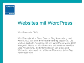 Websites mit WordPress
WordPress als CMS
WordPress ist eine Open Source Blog Anwendung und
wurde 2003 aus dem Projekt b2/cafelog abgeleitet. Die
Multiple-Website-Funktionalität von WordPress wurde 2010
intergriert. Heute ist WordPress die am meist verwendete
Blog Anwendung, die hinter Millionen von Blogs und
Webseiten steht und von Millionen Menschen jeden Tag
verwendet wird.
 