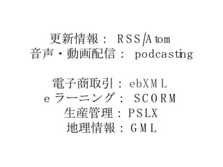 更新情報：  RSS/Atom 音声・動画配信：  podcasting 電子商取引： ebXML  e ラーニング：  SCORM 生産管理： PSLX 地理情報： GML 