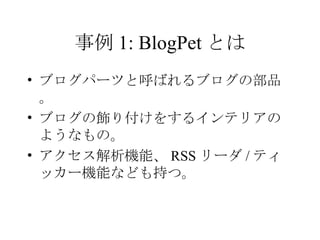 事例 1: BlogPet とは ブログパーツと呼ばれるブログの部品。 ブログの飾り付けをするインテリアのようなもの。 アクセス解析機能、 RSS リーダ / ティッカー機能なども持つ。 