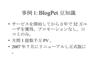 事例 1:  BlogPet 豆知識 サービスを開始してから３年で 32 万ユーザを獲得。プロモーションなし。口コミのみ。 月間１億数千万 PV 。 2007 年 7 月にリニューアルし正式版に。 