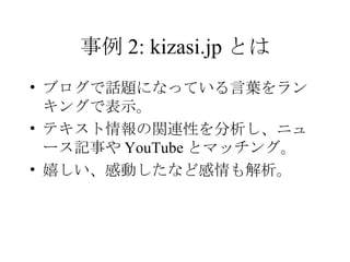 事例 2: kizasi.jp とは ブログで話題になっている言葉をランキングで表示。 テキスト情報の関連性を分析し、ニュース記事や YouTube とマッチング。 嬉しい、感動したなど感情も解析。 