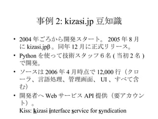 事例 2: kizasi.jp 豆知識 2004 年ごろから開発スタート。 2005 年 8 月に kizasi.jpβ 。同年 12 月に正式リリース。 Python を使って技術スタッフ６名 ( 当初 2 名 ) で開発。 ソースは 2006 年 4 月時点で 12,000 行（クローラ、言語処理、管理画面、 UI 、すべて含む） 開発者へ Web サービス API 提供（要アカウント）。 Kiss:  k izasi  i nterface  s ervice for  s yndication 