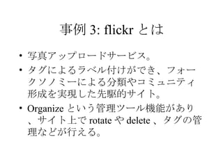 事例 3: flickr とは 写真アップロードサービス。 タグによるラベル付けができ、フォークソノミーによる分類やコミュニティ形成を実現した先駆的サイト。 Organize という管理ツール機能があり、サイト上で rotate や delete 、タグの管理などが行える。 