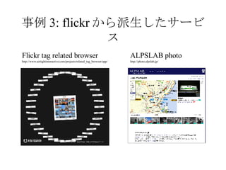 事例 3: flickr から派生したサービス Flickr tag related browser http://www.airtightinteractive.com/projects/related_tag_browser/app/ ALPSLAB photo http://photo.alpslab.jp/ 