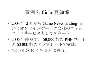 事例 3: flickr 豆知識 2004 年 2 月から Game Never Ending  というオンラインゲームの会社のコミュニティサービスとしてスタート。 2005 年時点で、 60,000 行の PHP コードと 60,000 行のテンプレートで構成。 Yahoo! が 2005 年 3 月に買収。 