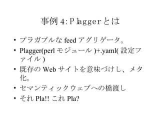 事例 4: Plagger とは プラガブルな feed アグリゲータ。 Plagger(perl モジュール )+.yaml( 設定ファイル ) 既存の Web サイトを意味づけし、メタ化。 セマンティックウェブへの橋渡し それ Pla!! これ Pla? 