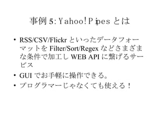事例 5: Yahoo! Pipes とは RSS/CSV/Flickr といったデータフォーマットを Filter/Sort/Regex などさまざまな条件で加工し WEB API に繋げるサービス GUI でお手軽に操作できる。 プログラマーじゃなくても使える！ 
