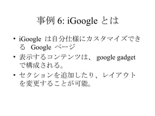 事例 6: iGoogle とは iGoogle  は自分仕様にカスタマイズできる  Google  ページ  表示するコンテンツは、 google gadget で構成される。 セクションを追加したり、レイアウトを変更することが可能。 