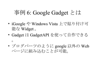 事例 6: Google Gadget とは iGoogle や Windows Vista 上で貼り付け可能な Widget 。 Gadget は GadgetAPI を使って自作できる。 ブログパーツのように google 以外の Web ページに組み込むことが可能。 