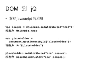 DOM 到 jQ
• 重写 javascript 的相册

var source = whichpic.getAttribute("href");
转换为 whichpic.href

var placeholder =
  document.getElementById("placeholder");
转换为 $("#placeholder")

placeholder.setAttribute("src",source);
转换为 placeholder.attr("src",source);
 