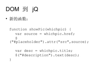 DOM 到 jQ
• 新的函数：

 function showPic(whichpic) {
    var source = whichpic.href;
    $
 ("#placeholder").attr("src",source);

     var desc = whichpic.title;
     $("#description").text(desc);
 }
 
