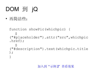 DOM 到 jQ
• 再简洁些：

 function showPic(whichpic) {
    $
 ("#placeholder").attr("src",whichpic
 .href);
    $
 ("#description").text(whichpic.title
 );
 }

             加入到“示例 2” 查看效果
 