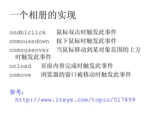 一个相册的实现
ondblclick  鼠标双击时触发此事件
onmousedown 按下鼠标时触发此事件
onmouseover 当鼠标移动到某对象范围的上方
  时触发此事件
onload   页面内容完成时触发此事件
onmove   浏览器的窗口被移动时触发此事件

参考：
 http://www.iteye.com/topic/517899
 