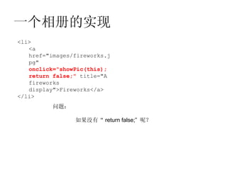 一个相册的实现
<li>
   <a
   href="images/fireworks.j
   pg"
   onclick="showPic(this);
   return false;" title="A
   fireworks
   display">Fireworks</a>
</li>
          问题：

                如果没有“ return false;” 呢？
 
