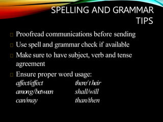 SPELLING AND GRAMMAR
TIPS
Proofread communications before sending
Use spell and grammar check if available
Make sure to have subject, verb and tense
agreement
Ensure proper word usage:
affect/effect
among/between
can/may
there/their
shall/will
than/then
 