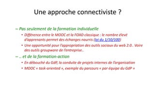 Une approche connectiviste ? 
–Pas seulement de la formation individuelle 
•Différence entre le MOOC et la FOAD classique : le nombre élevé d’apprenants permet des échanges nourris (loi du 1/10/100) 
•Une opportunité pour l’appropriation des outils sociaux du web 2.0.. Voire des outils groupwarede l’entreprise.. 
–.. et de la formation-action 
•En débouché du GdP, la conduite de projets internes de l’organisation 
•MOOC «task-oriented», exemple du parcours «par équipe du GdP»  