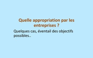 Quelle appropriation par les entreprises ? 
Quelques cas, éventail des objectifs possibles..  