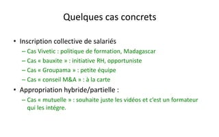 Quelques cas concrets 
•Inscription collective de salariés 
–Cas Vivetic: politique de formation, Madagascar 
–Cas «bauxite» : initiative RH, opportuniste 
–Cas «Groupama» : petite équipe 
–Cas «conseil M&A» : à la carte 
•Appropriation hybride/partielle : 
–Cas «mutuelle» : souhaite juste les vidéos et c’est un formateur qui les intégre.  