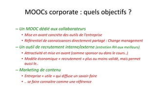 MOOCs corporate: quels objectifs ? 
–Un MOOC dédié aux collaborateurs 
•Mise en avant concrète des outils de l’entreprise 
•Référentiel de connaissances directement partagé : Change management 
–Un outil de recrutement interne/externe(entretien RH aux meilleurs) 
•Attractivité et mise en avant (comme sponsor ou dans le cours..) 
•Modèle économique «recrutement» plus ou moins validé, mais permet aussi le.. 
–Marketing de contenu 
•Entreprise «utile» qui diffuse un savoir-faire 
•.. se faire connaitre comme une référence  