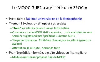 Le MOOC GdP2 a aussi été un «SPOC» 
•Partenaire : l’agence universitaire de la francophonie 
•Thème : l’Évaluation d’impact des projets 
–*Tous* les salariés peuvent suivre la formation 
–Commence par le MOOC GdP«ouvert» … mais enchaine sur une semaine supplémentaire spécifique «interneAUF » 
–Temps de formation : 1h libérée chaque jour au salarié (parcours avancé) 
–Attestation de réussite : demande forte 
•Première édition fermée, ensuite vidéos en licence libre 
–Module maintenant proposé dans le MOOC  