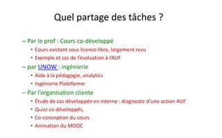 Quel partage des tâches ? 
–Par le prof : Cours co-développé 
•Cours existant sous licence libre, largement revu 
•Exemple et cas de l’évaluation à l’AUF 
–par UNOW : ingénierie 
•Aide à la pédagogie, analytics 
•Ingénierie Plateforme 
–Par l’organisation cliente 
•Étude de cas développée en interne : diagnostic d’une action AUF 
•Quizz co-développés, 
•Co-conception du cours 
•Animation du MOOC  
