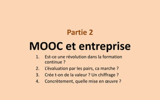Partie 2 
MOOC et entreprise 
1.Est-ce une révolution dans la formation continue ? 
2.L’évaluation par les pairs, ca marche ? 
3.Crée t-on de la valeur ? Un chiffrage ? 
4.Concrètement, quelle mise en oeuvre ?  