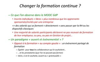 –Ce que l’on observe dans le MOOC GdP 
•Inscrits individuels «libres» plus nombreux que les apprenants sponsorisés/incités par une entreprise 
=> des salariés qui se forment «directement» sans passer par la RH ou les dispositifs classiques 
•Une majorité de salariés participants déclarent ne pas recevoir de formation de leur employeur, ou peu, ou pas en Gestion de projet… 
–Un paradigme «ouvert et évènementiel» ? 
•Opposé à la formation «au compte-goutte» : un évènement partagé de formation 
–Égalité : pourtousles collaborateurs qui le souhaitent… 
–.. et les prestataires (que l’on ne pouvait pas former) 
–Voire, si on le souhaite, ouvert au «grand public» 
Changer la formation continue ?  