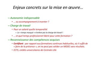 –Autonomie indispensable 
•… ou accompagnement à inventer ? 
–Charge de travail 
•Pour un salarié quelle temporalité 
–Le «temps masqué» n’enlève pas la charge de travail ! 
•… et quel temps professionnel libéré pour cette formation ? 
–Reconnaissance des compétences acquises 
•Certifiant: par rapport aux formations continues habituelles, où il suffit de «faire de la présence», on ne peut pas valider un MOOC sans résultats. 
•ECTS, crédits universitaires de Centrale Lille 
Enjeux concrets sur la mise en oeuvre…  