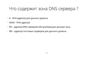 Что содержит зона DNS сервера ?
•   A - IPv4 адрес(а) для данного домена
•   AAAA - IPv6 адрес(а)
•   NS - адрес(a) DNS серверов обслуживающих данную зону
•   MX - адрес(а) почтовых серверов для данного домена
10
 