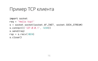 Пример TCP клиента
import socket
req = "Hello tcp!"
s = socket.socket(socket.AF_INET, socket.SOCK_STREAM)
s.connect(('127.0.0.1', 1234))
s.send(req)
rsp = s.recv(1024)
s.close()
16
 