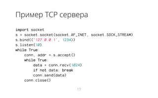 Пример TCP сервера
import socket
s = socket.socket(socket.AF_INET, socket.SOCK_STREAM)
s.bind(('127.0.0.1', 1234))
s.listen(10)
while True:
conn, addr = s.accept()
while True:
data = conn.recv(1024)
if not data: break
conn.send(data)
conn.close()
17
 