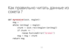 Как правильно читать данные из
сокета ?
def myreceive(sock, msglen):
msg = ''
while len(msg) < msglen:
chunk = sock.recv(msglen-len(msg))
if chunk == '':
raise RuntimeError("broken")
msg = msg + chunk
return msg
18
 