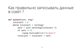 Как правильно записывать данные
в сокет ?
def mysend(sock, msg):
totalsent = 0
while totalsent < len(msg):
sent = sock.send(msg[totalsent:])
if sent == 0:
raise RuntimeError("broken")
totalsent = totalsent + sent
19
 