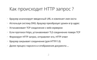 Как происходит HTTP запрос ?
•   Браузер анализирует введенный URL и извлекает имя хоста
•   Используя систему DNS, браузер преобразует домен в ip адрес
•   Устанавливает TCP соединение с web-сервером
•   Если протокол https, устанавливает TLS соединение поверх TCP
•   Формирует HTTP запрос, отправляет его, HTTP ответ
•   Браузер закрывает соединение (для HTTP/1.0)
•   Далее процесс парсинга и отображения документа ...
2
 