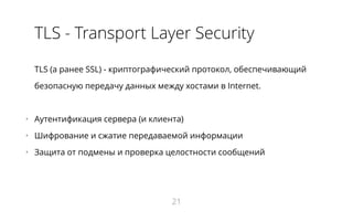 TLS - Transport Layer Security
TLS (а ранее SSL) - криптографический протокол, обеспечивающий
безопасную передачу данных между хостами в Internet.
•   Аутентификация сервера (и клиента)
•   Шифрование и сжатие передаваемой информации
•   Защита от подмены и проверка целостности сообщений
21
 