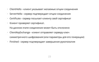 •   ClientHello - клиент указывает желаемые опции соединения
•   ServerHello - сервер подтверждает опции соединения
•   Certificate - сервер посылает клиенту свой сертификат
•   Клиент проверяет сертификат.
На данном этапе соединение может быть отклонено
•   ClientKeyExchange - клиент отправляет серверу ключ
симметричного шифрования (или параметры для его генерации)
•   Finished - сервер подтверждает завершение рукопожатия
23
 