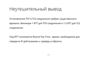 Неутешительный вывод
Установление TCP и TLS соединения требует существенного
времени. Минимум 1 RTT для TCP соединения и 1-2 RTT для TLS
соединения.
Под RTT понимается Round Trip Time - время, необходимое для
передачи IP дейтаграммы к серверу и обратно.
24
 