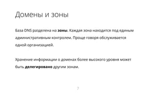 Домены и зоны
База DNS разделена на зоны. Каждая зона находится под единым
административным контролем. Проще говоря обслуживается
одной организацией.
Хранение информации о доменах более высокого уровня может
быть делегировано другим зонам.
7
 