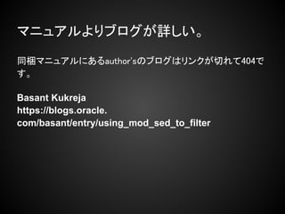 マニュアルよりブログが詳しい。
同梱マニュアルにあるauthor'sのブログはリンクが切れて404で
す。

Basant Kukreja
https://blogs.oracle.
com/basant/entry/using_mod_sed_to_filter
 