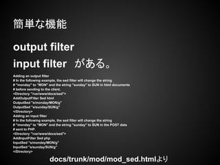 簡単な機能

output filter
input filter　がある。
Adding an output filter
# In the following example, the sed filter will change the string
# "monday" to "MON" and the string "sunday" to SUN in html documents
# before sending to the client.
<Directory "/var/www/docs/sed">
AddOutputFilter Sed html
OutputSed "s/monday/MON/g"
OutputSed "s/sunday/SUN/g"
</Directory>
Adding an input filter
# In the following example, the sed filter will change the string
# "monday" to "MON" and the string "sunday" to SUN in the POST data
# sent to PHP.
<Directory "/var/www/docs/sed">
AddInputFilter Sed php
InputSed "s/monday/MON/g"
InputSed "s/sunday/SUN/g"
</Directory>

　　　　　　　　　　　　　　　　     docs/trunk/mod/mod_sed.htmlより　　
 